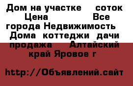 Дом на участке 30 соток › Цена ­ 550 000 - Все города Недвижимость » Дома, коттеджи, дачи продажа   . Алтайский край,Яровое г.